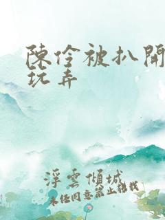 陈伶被扒开双腿玩弄