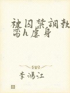 被囚禁调教成禁脔h虐身