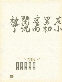 被闺蜜男友错认了沈南初小说