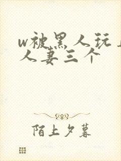 w被黑人玩弄的人妻三个