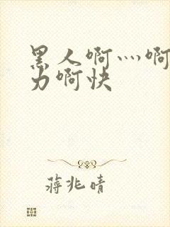 黑人啊灬啊灬用力啊快