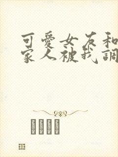 可爱女友和她的家人被我调教