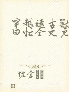 穿越远古兽世种田忙全文免费阅读