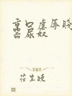 重口虐辱贱奴便器尿奴