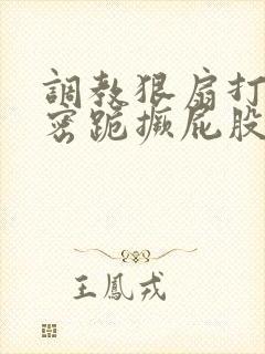 调教狠扇打肿私密跪撅屁股作文