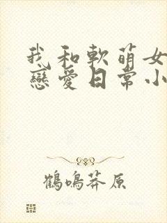 我和软萌女友的恋爱日常小说最新章节