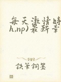 每天激情时(高h,np)最新章节列表作者