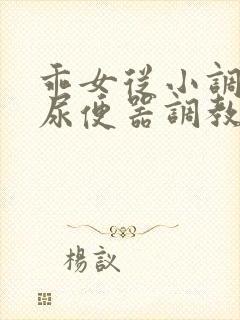 乖女从小调教h尿便器调教小说