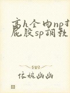 高h全肉np打屁股sp调教老师