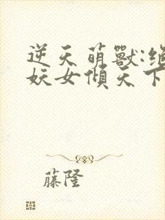 逆天萌兽:绝世妖女倾天下全文免费阅读