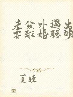 老公外遇出轨了要离婚聪明的妻子该怎么做