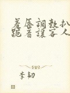 羞辱调教扒开 跪着让客人玩