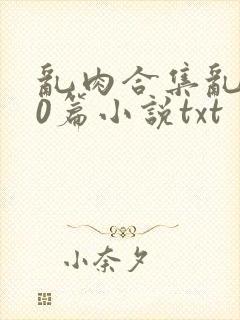 乱肉合集乱500篇小说txt