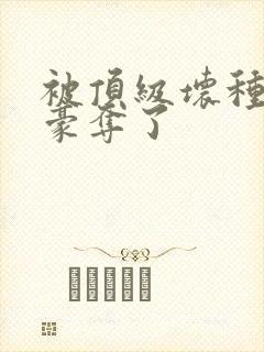 被顶级坏种强娶豪夺了