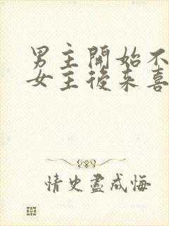 男主开始不喜欢女主后来喜欢的古言