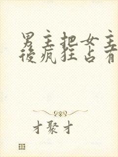 男主把女主qj后疯狂占有女主的小说