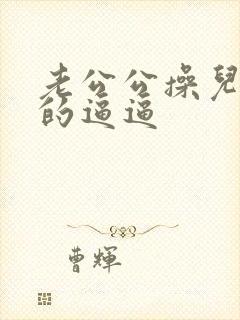 老公公操儿媳妇的逼逼