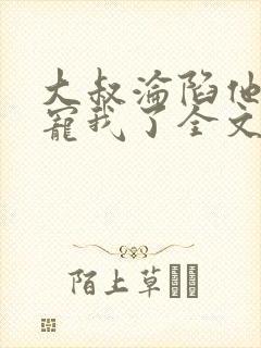大叔沦陷他乖乖宠我了全文阅读