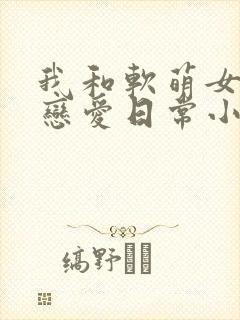 我和软萌女友的恋爱日常小说全文阅读