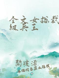 全文女总裁的超级兵王