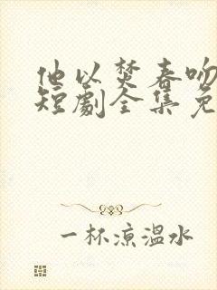 他以焚春吻长夏短剧全集免费观看