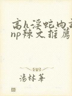 高h淫蛇肉调教np辣文推荐