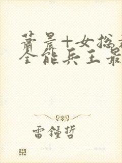 萧晨+女总裁的全能兵王最新更新