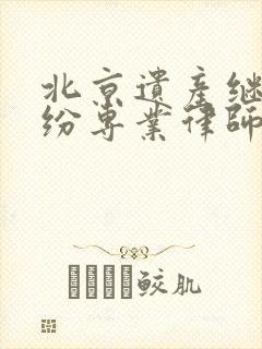 北京遗产继承纠纷专业律师