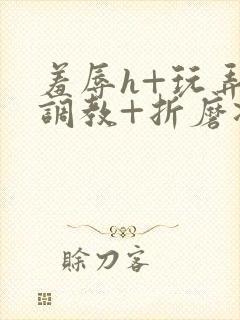 羞辱h+玩弄+调教+折磨凌虐