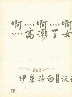 啊灬啊灬啊灬快灬高潮了女试看