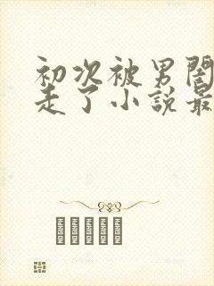 初次被男闺蜜夺走了小说最新章节更