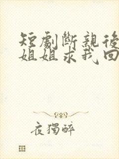 短剧断亲后四个姐姐求我回家免费