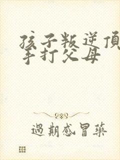 孩子叛逆顶嘴动手打父母