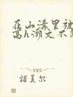 在山沟里被肉干高h潮文不断