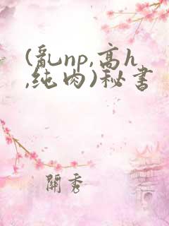 (乱np,高h,纯肉)秘书