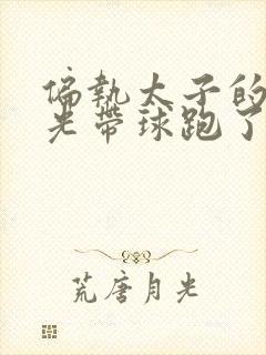 偏执太子的白月光带球跑了