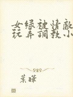女绿被情敌羞辱玩弄调教小说