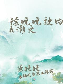 徐晚晚被肉干高h潮文