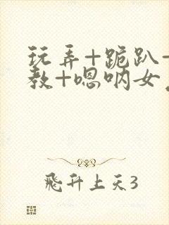 玩弄+跪趴+调教+嗯呐女友