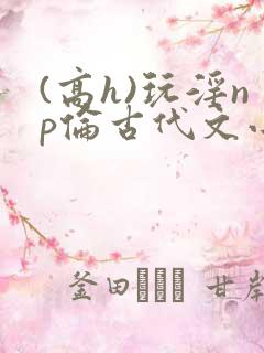 (高h)玩淫np伦古代文小说