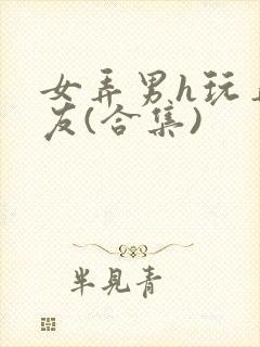 女弄男h玩弄男友(合集)