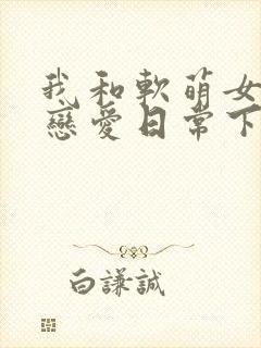 我和软萌女友的恋爱日常下载txt下