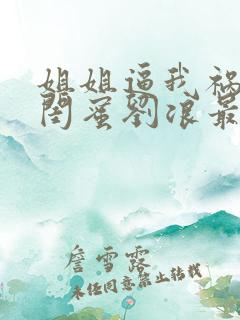 姐姐逼我祸害她闺蜜刘浪最新章节