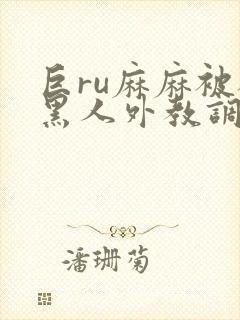 巨ru麻麻被被黑人外教调教