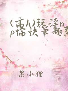 (高h)玩淫np伦快笔趣阁