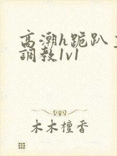 高潮h跪趴主人调教1v1