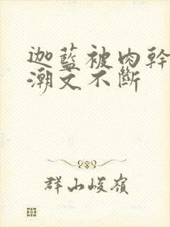 迦蓝被肉干高h潮文不断