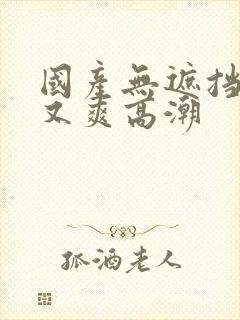 国产无遮挡又黄又爽高潮