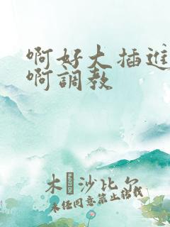 啊好大插进去了啊调教