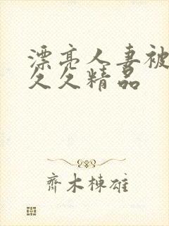 漂亮人妻被黑人久久精品